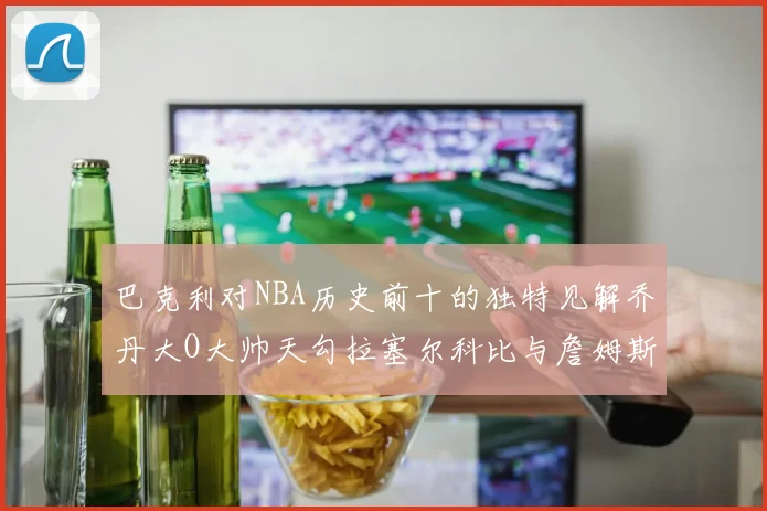 巴克利对NBA历史前十的独特见解乔丹大O大帅天勾拉塞尔科比与詹姆斯排名分析