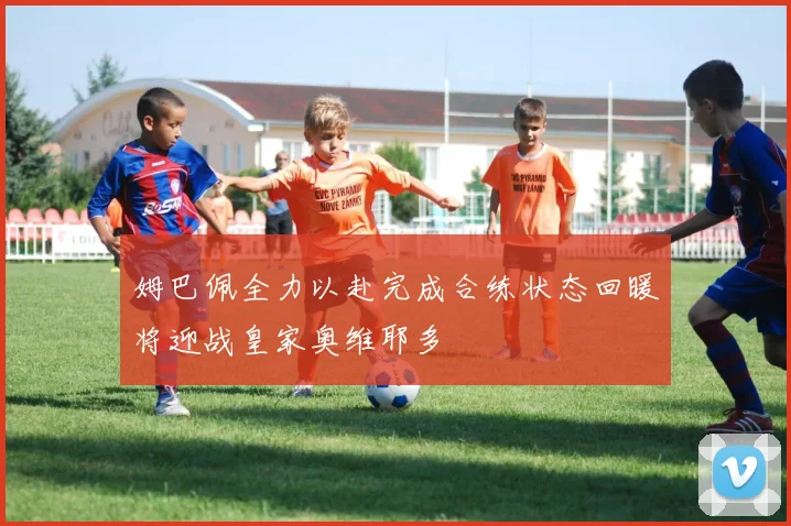姆巴佩全力以赴完成合练状态回暖将迎战皇家奥维耶多