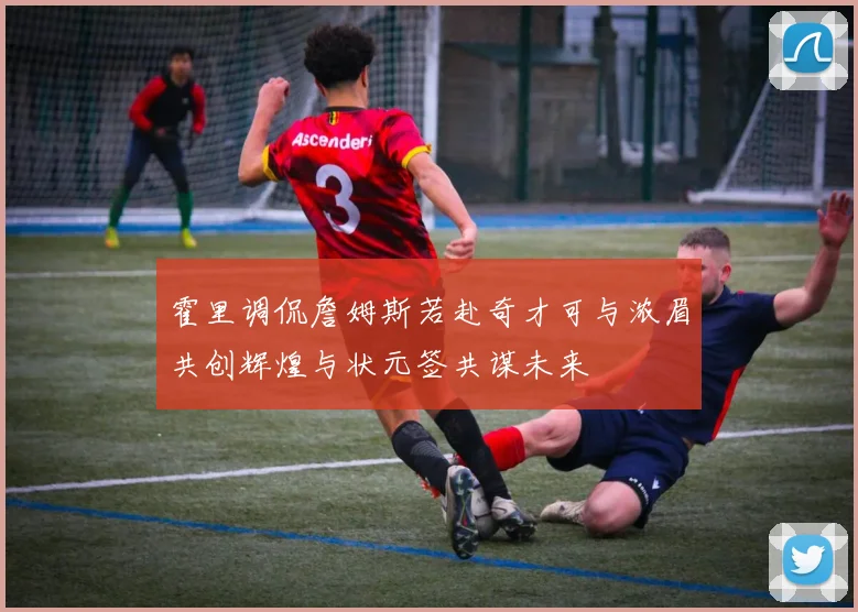 霍里调侃詹姆斯若赴奇才可与浓眉共创辉煌与状元签共谋未来