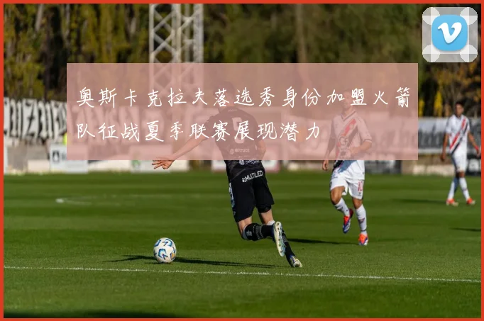 奥斯卡克拉夫落选秀身份加盟火箭队征战夏季联赛展现潜力