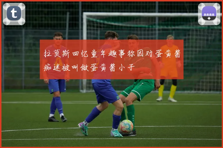 拉莫斯回忆童年趣事称因对蛋黄酱痴迷被叫做蛋黄酱小子