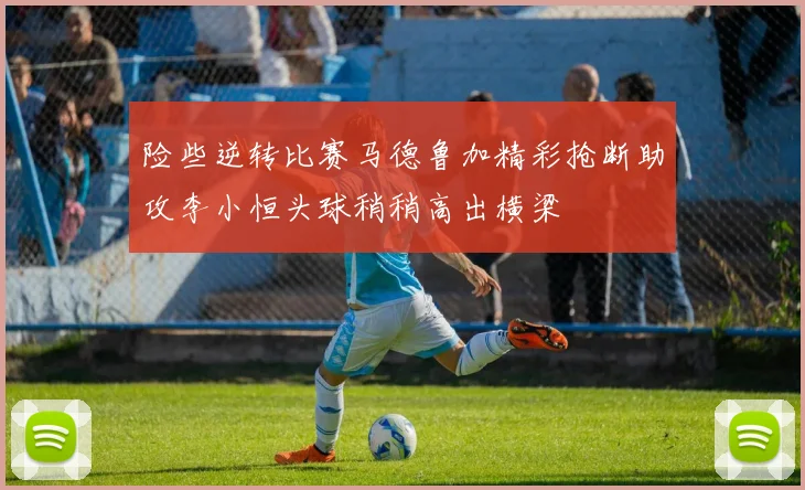 险些逆转比赛马德鲁加精彩抢断助攻李小恒头球稍稍高出横梁