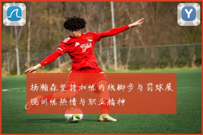杨瀚森坚持加练内线脚步与罚球展现训练热情与职业精神