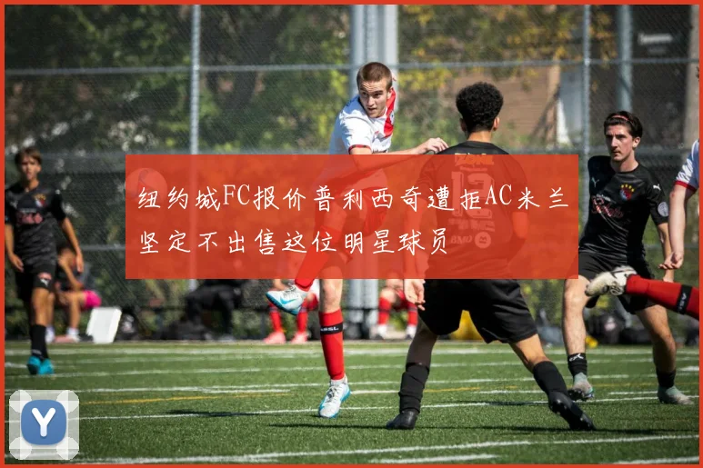 纽约城FC报价普利西奇遭拒AC米兰坚定不出售这位明星球员