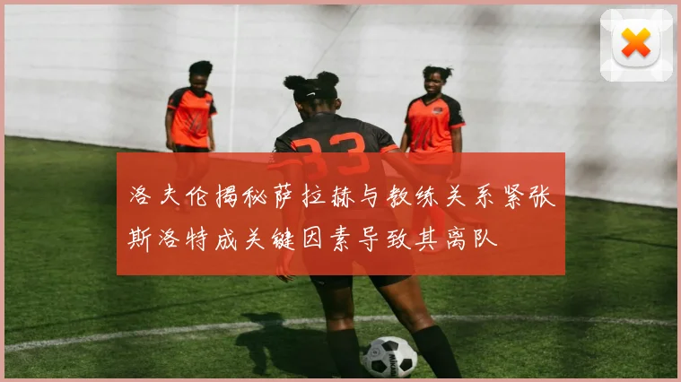 洛夫伦揭秘萨拉赫与教练关系紧张斯洛特成关键因素导致其离队