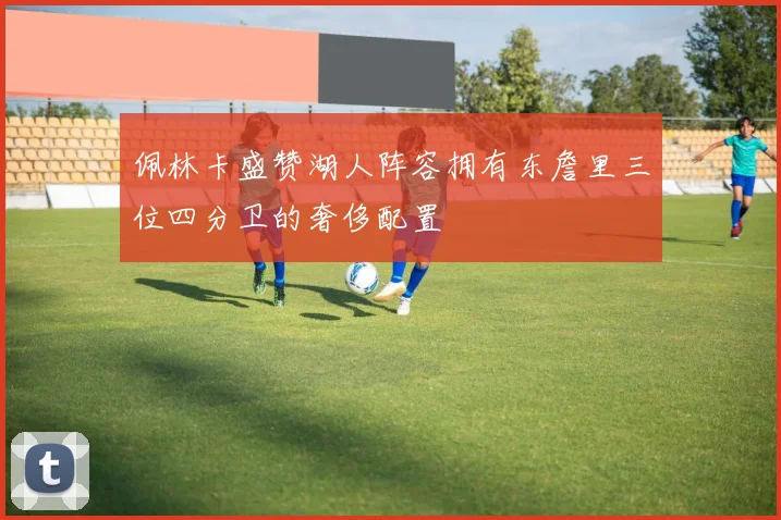 佩林卡盛赞湖人阵容拥有东詹里三位四分卫的奢侈配置