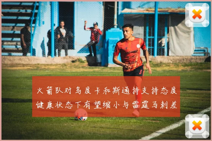 火箭队对乌度卡和斯通持支持态度健康状态下有望缩小与雷霆马刺差距