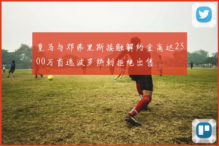 皇马与邓弗里斯接触解约金高达2500万首选波罗热刺拒绝出售